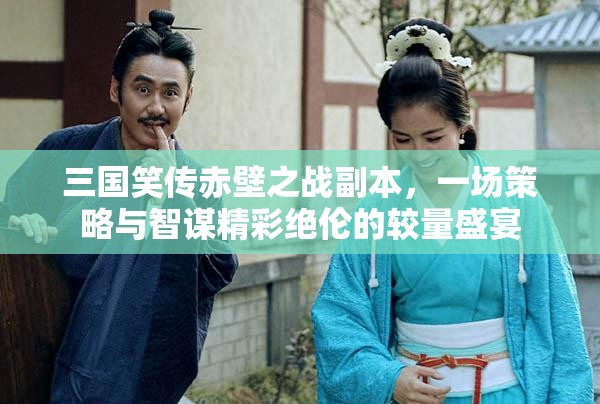 三国笑传赤壁之战副本，一场策略与智谋精彩绝伦的较量盛宴