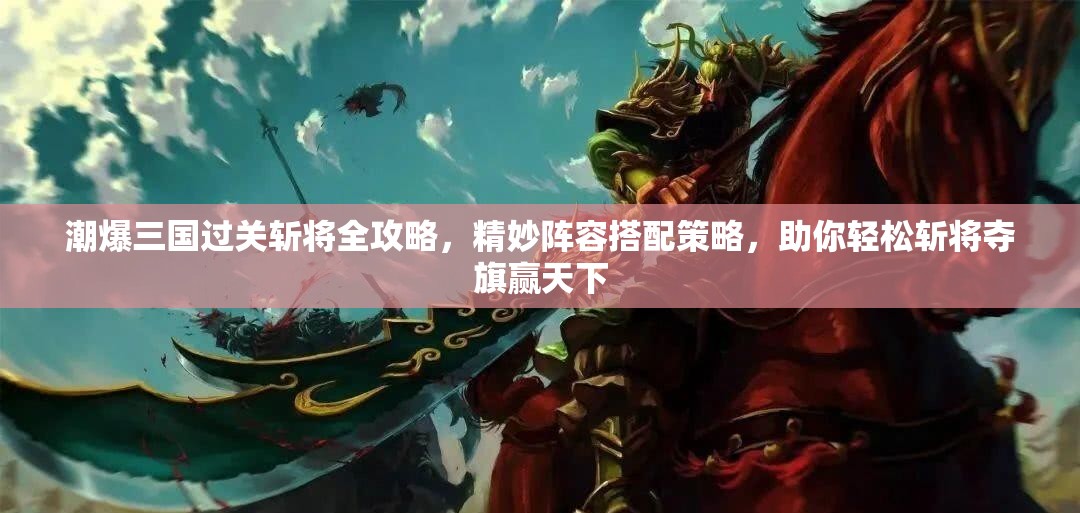 潮爆三国过关斩将全攻略，精妙阵容搭配策略，助你轻松斩将夺旗赢天下