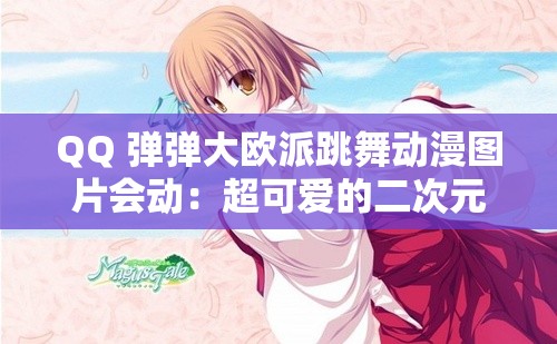QQ 弹弹大欧派跳舞动漫图片会动：超可爱的二次元美少女