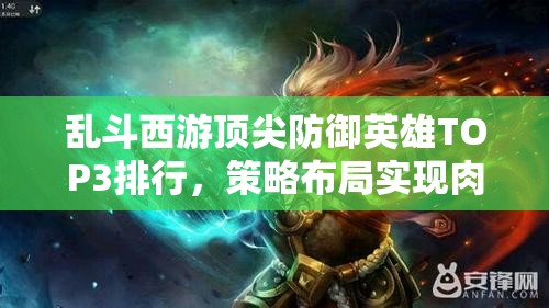 乱斗西游顶尖防御英雄TOP3排行，策略布局实现肉盾价值最大化解析