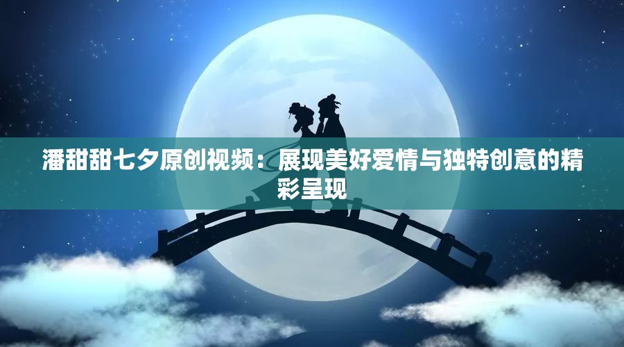 潘甜甜七夕原创视频：展现美好爱情与独特创意的精彩呈现
