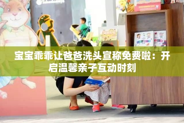 宝宝乖乖让爸爸洗头宣称免费啦：开启温馨亲子互动时刻