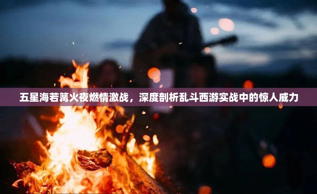 五星海若篝火夜燃情激战，深度剖析乱斗西游实战中的惊人威力