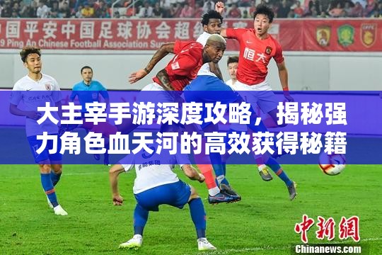 大主宰手游深度攻略，揭秘强力角色血天河的高效获得秘籍