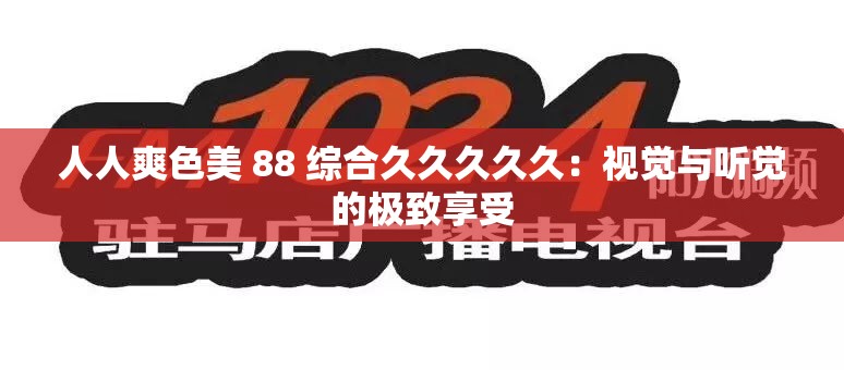 人人爽色美 88 综合久久久久久：视觉与听觉的极致享受