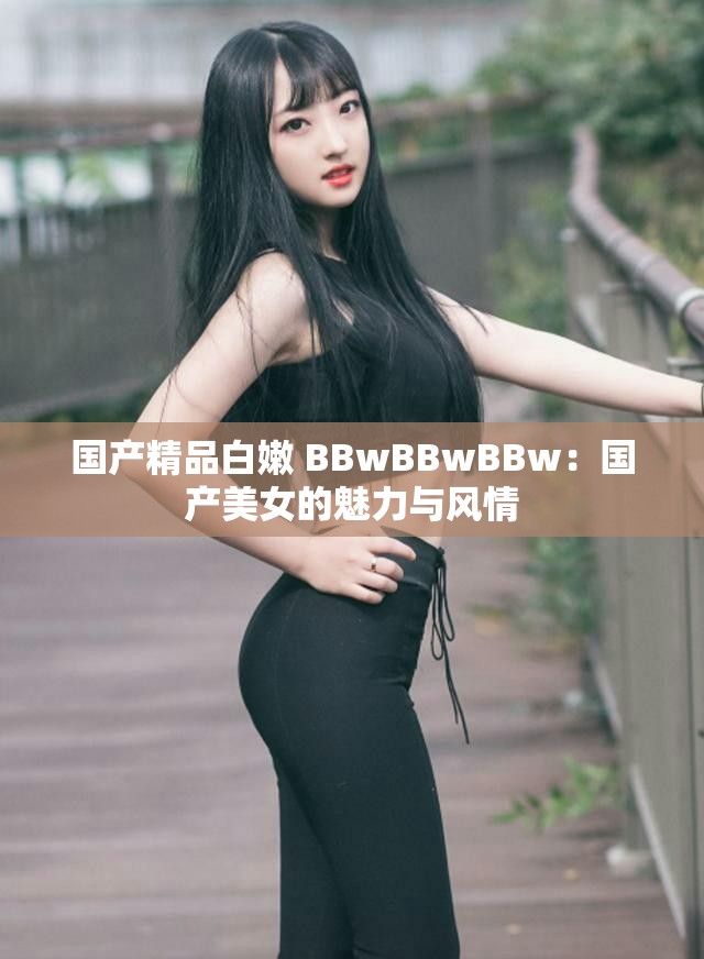 国产精品白嫩 BBwBBwBBw：国产美女的魅力与风情