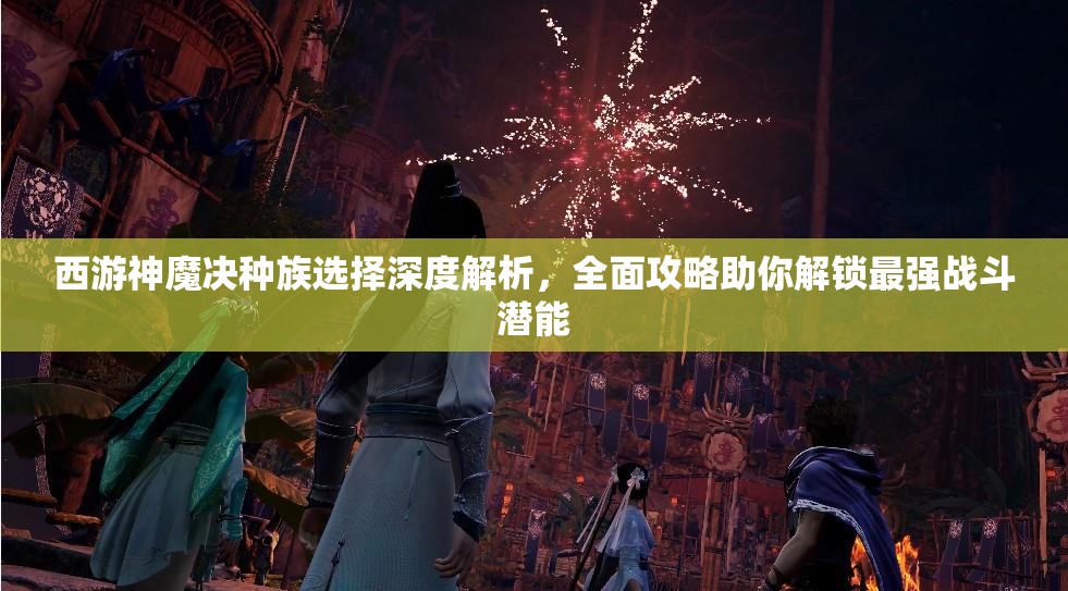 西游神魔决种族选择深度解析，全面攻略助你解锁最强战斗潜能