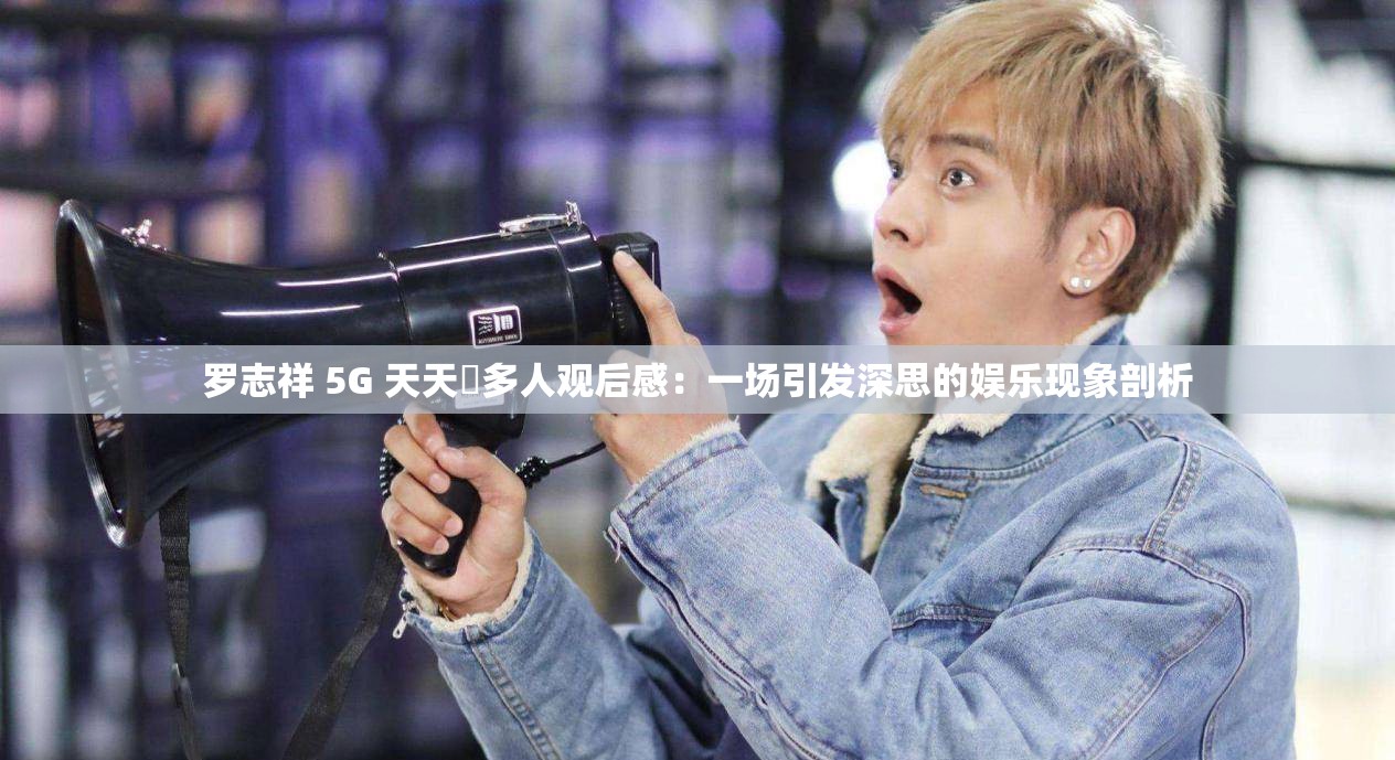 罗志祥 5G 天天奭多人观后感：一场引发深思的娱乐现象剖析