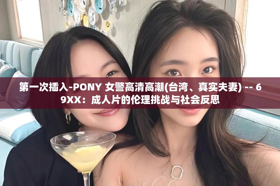 第一次插入-PONY 女警高清高潮(台湾、真实夫妻) -- 69XX：成人片的伦理挑战与社会反思
