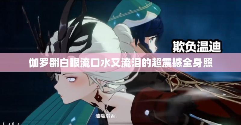 伽罗翻白眼流口水又流泪的超震撼全身照