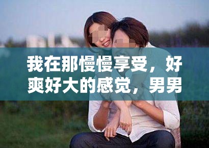 我在那慢慢享受，好爽好大的感觉，男男之间的奇妙体验