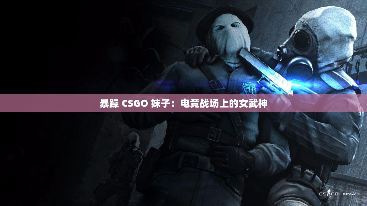 暴躁 CSGO 妹子：电竞战场上的女武神