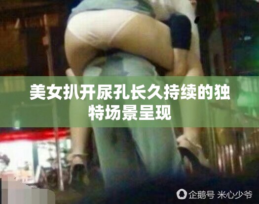 美女扒开尿孔长久持续的独特场景呈现