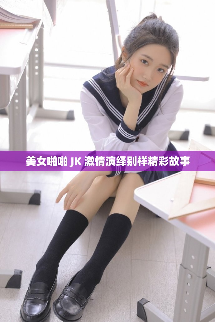 美女啪啪 JK 激情演绎别样精彩故事