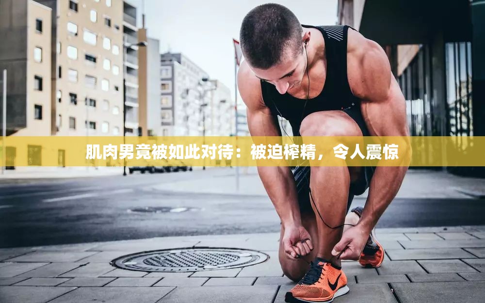 肌肉男竟被如此对待：被迫榨精，令人震惊