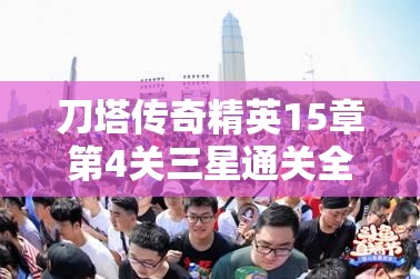 刀塔传奇精英15章第4关三星通关全攻略，解锁并制胜高难关卡的独家秘籍