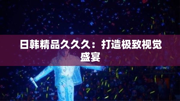 日韩精品久久久：打造极致视觉盛宴