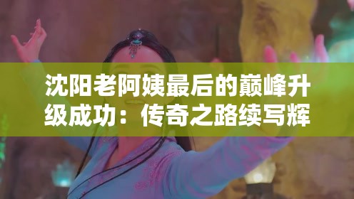 沈阳老阿姨最后的巅峰升级成功：传奇之路续写辉煌