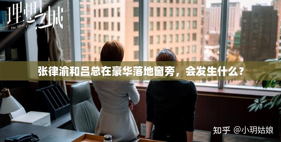 张律渝和吕总在豪华落地窗旁，会发生什么？