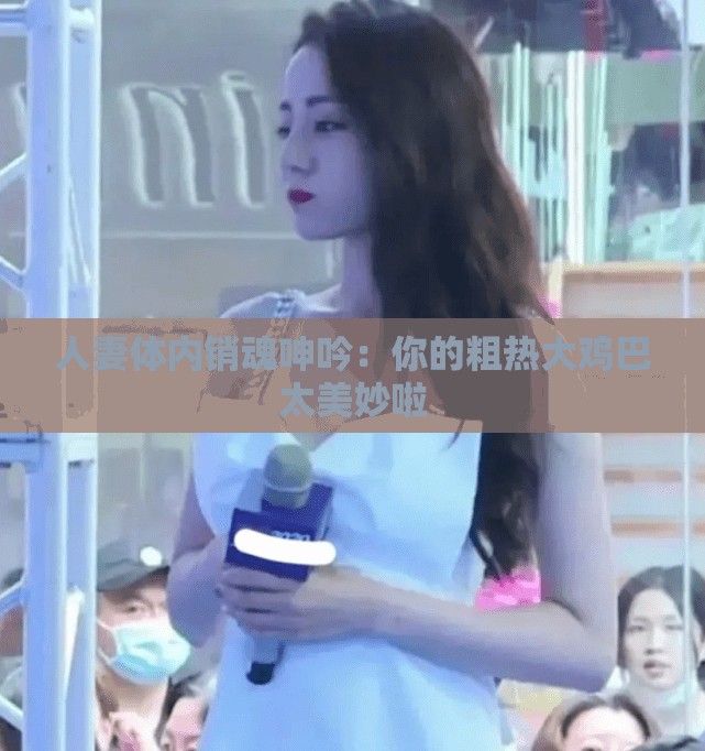 人妻体内销魂呻吟：你的粗热大鸡巴太美妙啦