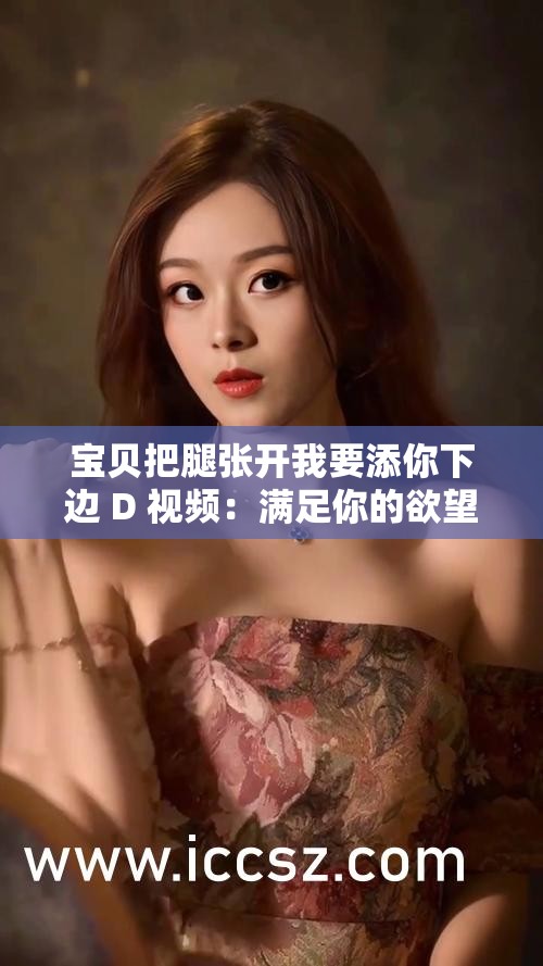 宝贝把腿张开我要添你下边 D 视频：满足你的欲望