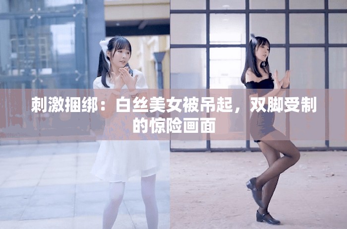 刺激捆绑：白丝美女被吊起，双脚受制的惊险画面