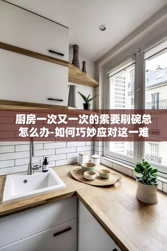 厨房一次又一次的索要刷碗总怎么办-如何巧妙应对这一难题