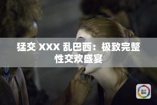 猛交 XXX 乱巴西：极致完整性交欢盛宴