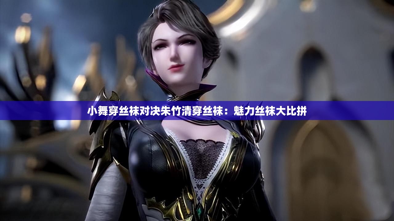 小舞穿丝袜对决朱竹清穿丝袜：魅力丝袜大比拼