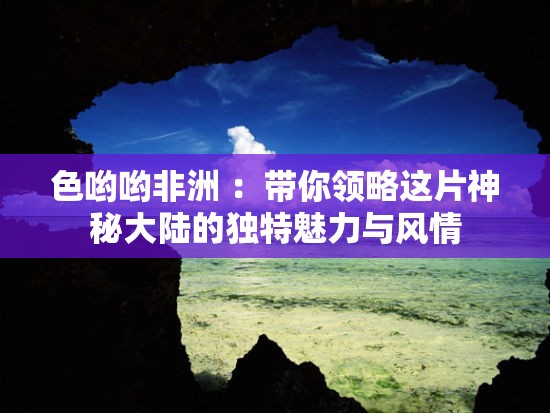 色哟哟非洲 ：带你领略这片神秘大陆的独特魅力与风情