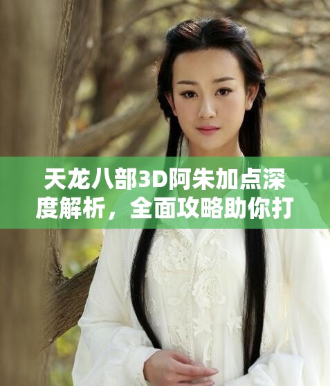 天龙八部3D阿朱加点深度解析，全面攻略助你打造个性化强力侠客