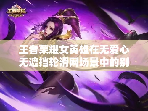 王者荣耀女英雄在无爱心无遮挡轮滑网场景中的别样演绎
