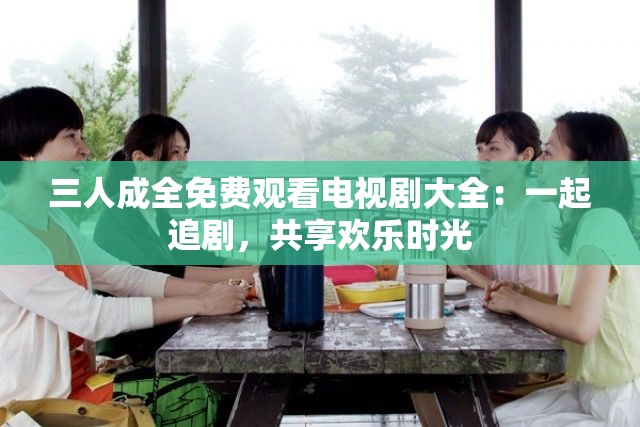 三人成全免费观看电视剧大全：一起追剧，共享欢乐时光