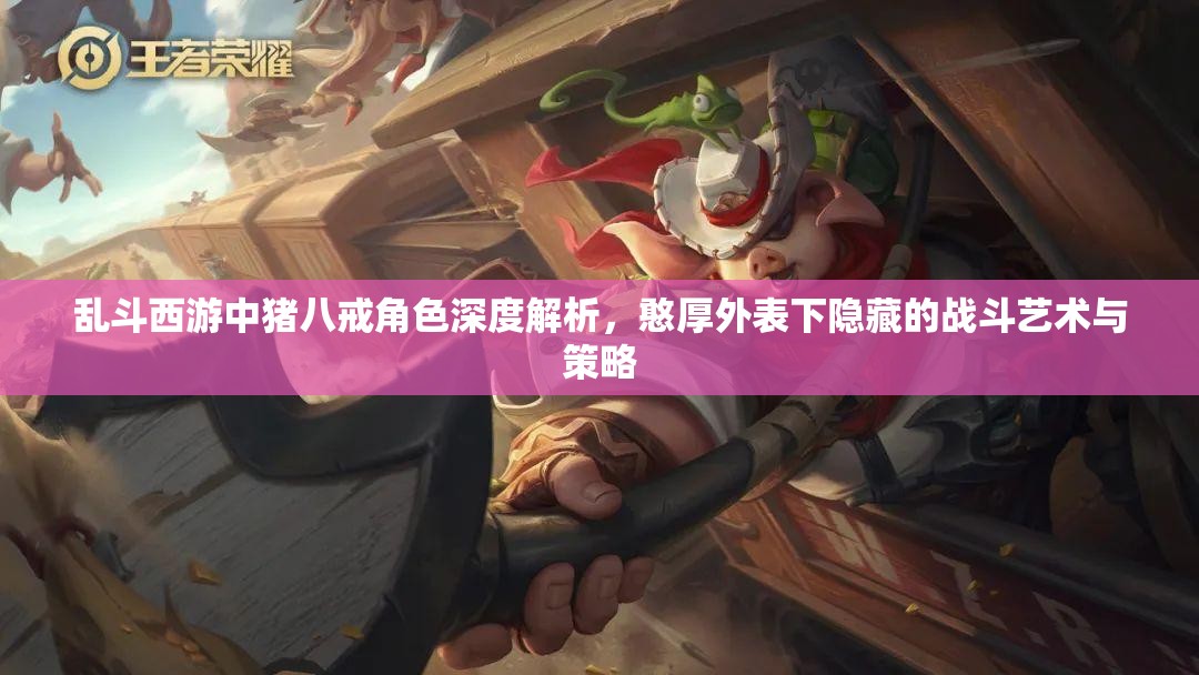 乱斗西游中猪八戒角色深度解析，憨厚外表下隐藏的战斗艺术与策略