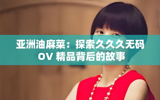 亚洲油麻菜：探索久久久无码 OV 精品背后的故事