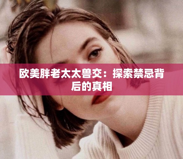 欧美胖老太太兽交：探索禁忌背后的真相