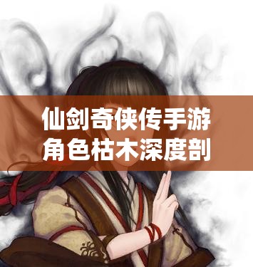 仙剑奇侠传手游角色枯木深度剖析，背景故事至战场表现的全方位探索