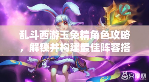 乱斗西游玉兔精角色攻略，解锁并构建最佳阵容搭配的高级秘籍