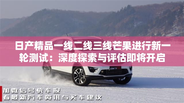 日产精品一线二线三线芒果进行新一轮测试：深度探索与评估即将开启