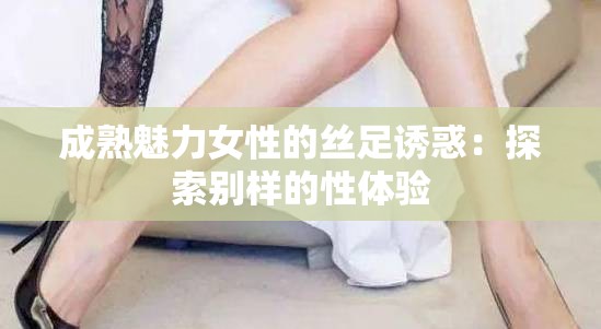 成熟魅力女性的丝足诱惑：探索别样的性体验