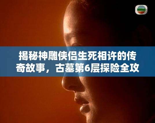 揭秘神雕侠侣生死相许的传奇故事，古墓第6层探险全攻略指南