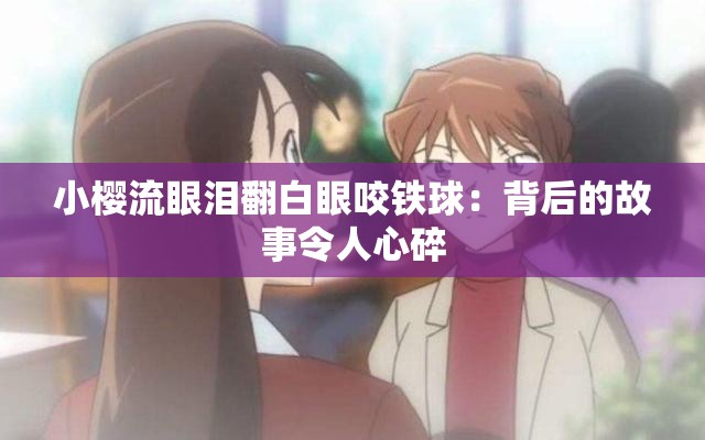 小樱流眼泪翻白眼咬铁球：背后的故事令人心碎