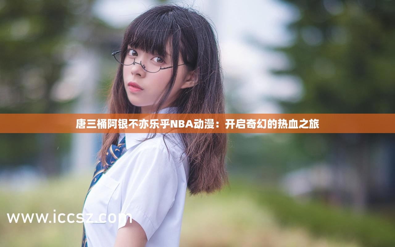 唐三桶阿银不亦乐乎NBA动漫：开启奇幻的热血之旅