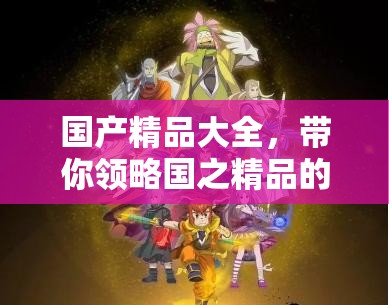 国产精品大全，带你领略国之精品的独特魅力