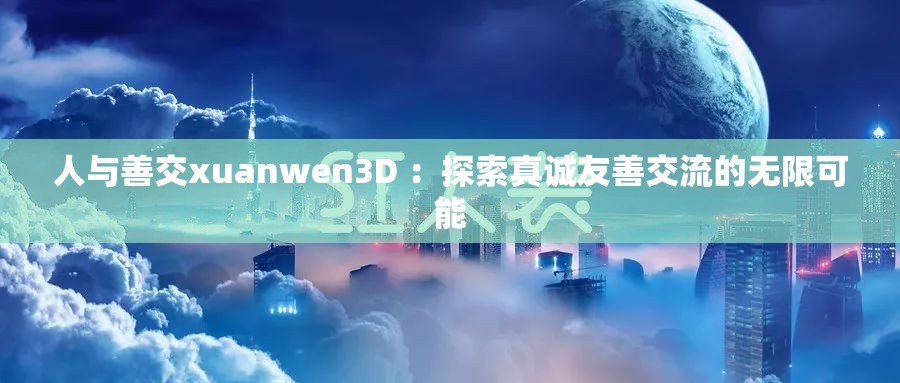 人与善交xuanwen3D ：探索真诚友善交流的无限可能