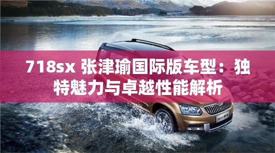 718sx 张津瑜国际版车型：独特魅力与卓越性能解析