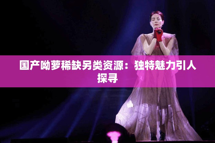 国产呦萝稀缺另类资源：独特魅力引人探寻