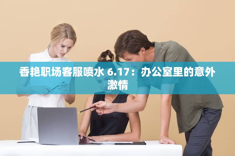 香艳职场客服喷水 6.17：办公室里的意外激情