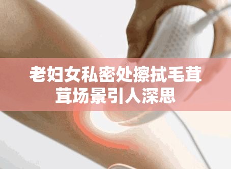 老妇女私密处擦拭毛茸茸场景引人深思