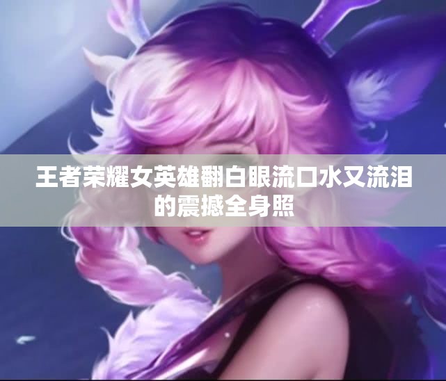 王者荣耀女英雄翻白眼流口水又流泪的震撼全身照